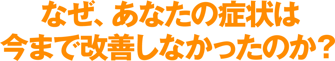 なぜ、あなたの症状は、今まで改善しなかったのか?